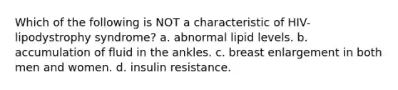 Which of the following is NOT a characteristic of HIV-lipodystrophy syndrome? a. abnormal lipid levels. b. accumulation of fluid in the ankles. c. breast enlargement in both men and women. d. insulin resistance.