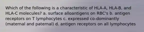 Which of the following is a characteristic of HLA-A, HLA-B, and HLA-C molecules? a. surface alloantigens on RBC's b. antigen receptors on T lymphocytes c. expressed co-dominantly (maternal and paternal) d. antigen receptors on all lymphocytes