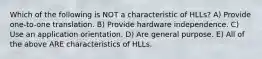 Which of the following is NOT a characteristic of HLLs? A) Provide one-to-one translation. B) Provide hardware independence. C) Use an application orientation. D) Are general purpose. E) All of the above ARE characteristics of HLLs.