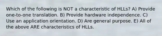 Which of the following is NOT a characteristic of HLLs? A) Provide one-to-one translation. B) Provide hardware independence. C) Use an application orientation. D) Are general purpose. E) All of the above ARE characteristics of HLLs.