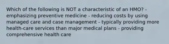 Which of the following is NOT a characteristic of an HMO? - emphasizing preventive medicine - reducing costs by using managed care and case management - typically providing more health-care services than major medical plans - providing comprehensive health care