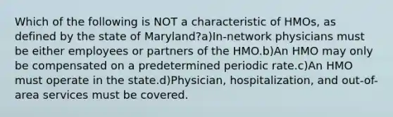 Which of the following is NOT a characteristic of HMOs, as defined by the state of Maryland?a)In-network physicians must be either employees or partners of the HMO.b)An HMO may only be compensated on a predetermined periodic rate.c)An HMO must operate in the state.d)Physician, hospitalization, and out-of-area services must be covered.