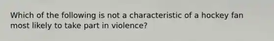 Which of the following is not a characteristic of a hockey fan most likely to take part in violence?