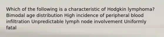 Which of the following is a characteristic of Hodgkin lymphoma? Bimodal age distribution High incidence of peripheral blood infiltration Unpredictable lymph node involvement Uniformly fatal