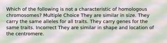 Which of the following is not a characteristic of homologous chromosomes? Multiple Choice They are similar in size. They carry the same alleles for all traits. They carry genes for the same traits. Incorrect They are similar in shape and location of the centromere.