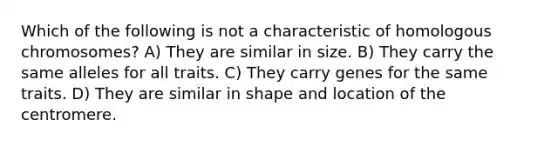 Which of the following is not a characteristic of homologous chromosomes? A) They are similar in size. B) They carry the same alleles for all traits. C) They carry genes for the same traits. D) They are similar in shape and location of the centromere.