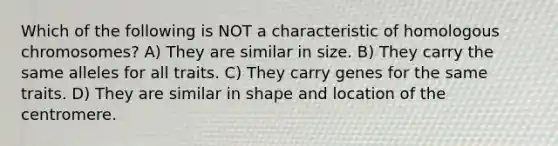 Which of the following is NOT a characteristic of homologous chromosomes? A) They are similar in size. B) They carry the same alleles for all traits. C) They carry genes for the same traits. D) They are similar in shape and location of the centromere.