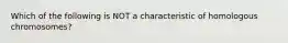 Which of the following is NOT a characteristic of homologous chromosomes?