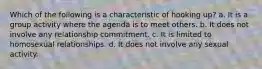 ​Which of the following is a characteristic of hooking up? a. ​It is a group activity where the agenda is to meet others. b. It does not involve any relationship commitment. c. It is limited to homosexual relationships. d. ​It does not involve any sexual activity.