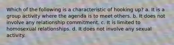 ​Which of the following is a characteristic of hooking up? a. ​It is a group activity where the agenda is to meet others. b. It does not involve any relationship commitment. c. It is limited to homosexual relationships. d. ​It does not involve any sexual activity.