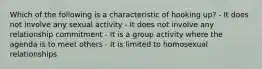 Which of the following is a characteristic of hooking up? - It does not involve any sexual activity - It does not involve any relationship commitment - It is a group activity where the agenda is to meet others - It is limited to homosexual relationships