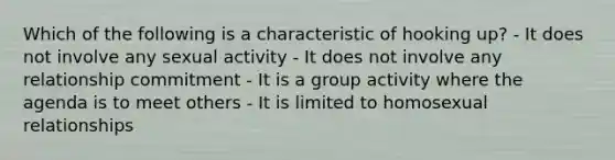 Which of the following is a characteristic of hooking up? - It does not involve any sexual activity - It does not involve any relationship commitment - It is a group activity where the agenda is to meet others - It is limited to homo<a href='https://www.questionai.com/knowledge/kVGCrp1F8T-sexual-relationships' class='anchor-knowledge'>sexual relationships</a>