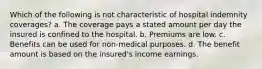 Which of the following is not characteristic of hospital indemnity coverages? a. The coverage pays a stated amount per day the insured is confined to the hospital. b. Premiums are low. c. Benefits can be used for non-medical purposes. d. The benefit amount is based on the insured's income earnings.