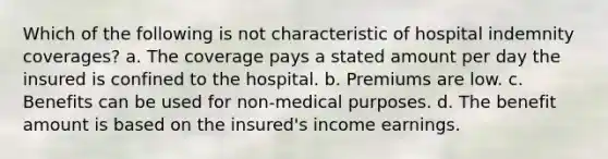 Which of the following is not characteristic of hospital indemnity coverages? a. The coverage pays a stated amount per day the insured is confined to the hospital. b. Premiums are low. c. Benefits can be used for non-medical purposes. d. The benefit amount is based on the insured's income earnings.