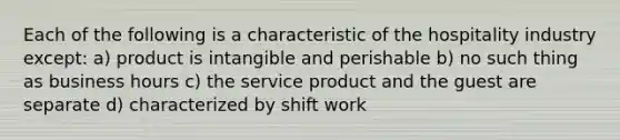 Each of the following is a characteristic of the hospitality industry except: a) product is intangible and perishable b) no such thing as business hours c) the service product and the guest are separate d) characterized by shift work