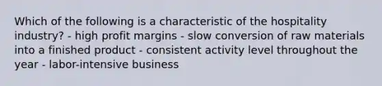 Which of the following is a characteristic of the hospitality industry? - high profit margins - slow conversion of raw materials into a finished product - consistent activity level throughout the year - labor-intensive business