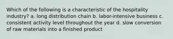 Which of the following is a characteristic of the hospitality industry? a. long distribution chain b. labor-intensive business c. consistent activity level throughout the year d. slow conversion of raw materials into a finished product