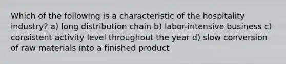Which of the following is a characteristic of the hospitality industry? a) long distribution chain b) labor-intensive business c) consistent activity level throughout the year d) slow conversion of raw materials into a finished product