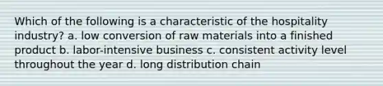 Which of the following is a characteristic of the hospitality industry? a. low conversion of raw materials into a finished product b. labor-intensive business c. consistent activity level throughout the year d. long distribution chain