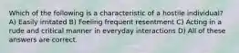 Which of the following is a characteristic of a hostile individual? A) Easily irritated B) Feeling frequent resentment C) Acting in a rude and critical manner in everyday interactions D) All of these answers are correct.