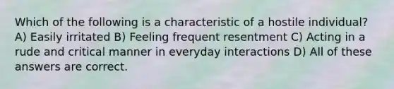 Which of the following is a characteristic of a hostile individual? A) Easily irritated B) Feeling frequent resentment C) Acting in a rude and critical manner in everyday interactions D) All of these answers are correct.