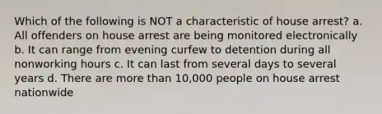 Which of the following is NOT a characteristic of house arrest? a. All offenders on house arrest are being monitored electronically b. It can range from evening curfew to detention during all nonworking hours c. It can last from several days to several years d. There are more than 10,000 people on house arrest nationwide