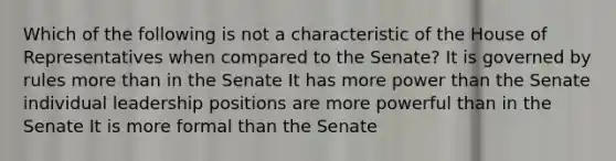 Which of the following is not a characteristic of the House of Representatives when compared to the Senate? It is governed by rules more than in the Senate It has more power than the Senate individual leadership positions are more powerful than in the Senate It is more formal than the Senate