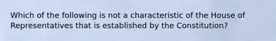 Which of the following is not a characteristic of the House of Representatives that is established by the Constitution?