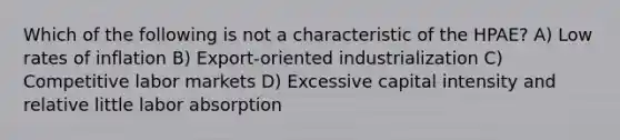 Which of the following is not a characteristic of the HPAE? A) Low rates of inflation B) Export-oriented industrialization C) Competitive labor markets D) Excessive capital intensity and relative little labor absorption