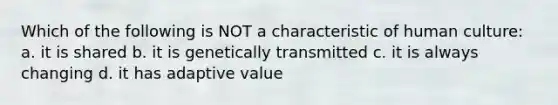 Which of the following is NOT a characteristic of human culture: a. it is shared b. it is genetically transmitted c. it is always changing d. it has adaptive value