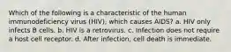 Which of the following is a characteristic of the human immunodeficiency virus (HIV), which causes AIDS? a. HIV only infects B cells. b. HIV is a retrovirus. c. Infection does not require a host cell receptor. d. After infection, cell death is immediate.