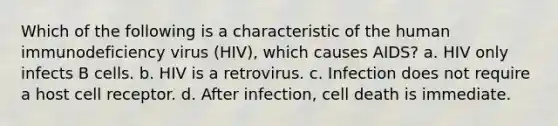 Which of the following is a characteristic of the human immunodeficiency virus (HIV), which causes AIDS? a. HIV only infects B cells. b. HIV is a retrovirus. c. Infection does not require a host cell receptor. d. After infection, cell death is immediate.