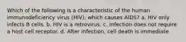 Which of the following is a characteristic of the human immunodeficiency virus (HIV), which causes AIDS? a. HIV only infects B cells. b. HIV is a retrovirus. c. Infection does not require a host cell receptor. d. After infection, cell death is immediate