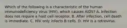 Which of the following is a characteristic of the human immunodeficiency virus (HIV), which causes AIDS? A. Infection does not require a host cell receptor. B. After infection, cell death is immediate. C. HIV only infects B cells. D. HIV is a retrovirus.