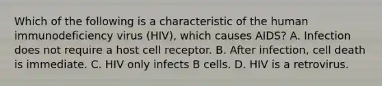 Which of the following is a characteristic of the human immunodeficiency virus (HIV), which causes AIDS? A. Infection does not require a host cell receptor. B. After infection, cell death is immediate. C. HIV only infects B cells. D. HIV is a retrovirus.