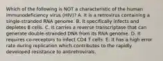 Which of the following is NOT a characteristic of the human immunodeficiency virus (HIV)? A. It is a retrovirus containing a single-stranded RNA genome. B. It specifically infects and depletes B cells. C. It carries a reverse transcriptase that can generate double-stranded DNA from its RNA genome. D. It requires co-receptors to infect CD4 T cells. E. It has a high error rate during replication which contributes to the rapidly developed resistance to antiretrovirals.