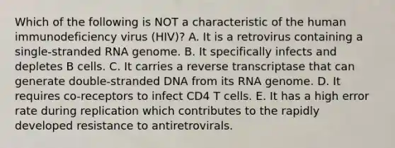 Which of the following is NOT a characteristic of the human immunodeficiency virus (HIV)? A. It is a retrovirus containing a single-stranded RNA genome. B. It specifically infects and depletes B cells. C. It carries a reverse transcriptase that can generate double-stranded DNA from its RNA genome. D. It requires co-receptors to infect CD4 T cells. E. It has a high error rate during replication which contributes to the rapidly developed resistance to antiretrovirals.