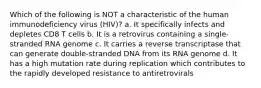 Which of the following is NOT a characteristic of the human immunodeficiency virus (HIV)? a. It specifically infects and depletes CD8 T cells b. It is a retrovirus containing a single-stranded RNA genome c. It carries a reverse transcriptase that can generate double-stranded DNA from its RNA genome d. It has a high mutation rate during replication which contributes to the rapidly developed resistance to antiretrovirals