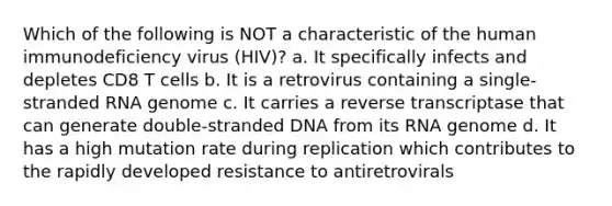 Which of the following is NOT a characteristic of the human immunodeficiency virus (HIV)? a. It specifically infects and depletes CD8 T cells b. It is a retrovirus containing a single-stranded RNA genome c. It carries a reverse transcriptase that can generate double-stranded DNA from its RNA genome d. It has a high mutation rate during replication which contributes to the rapidly developed resistance to antiretrovirals