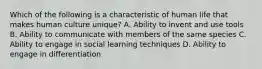 Which of the following is a characteristic of human life that makes human culture unique? A. Ability to invent and use tools B. Ability to communicate with members of the same species C. Ability to engage in social learning techniques D. Ability to engage in differentiation