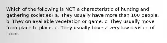 Which of the following is NOT a characteristic of hunting and gathering societies? a. They usually have more than 100 people. b. They on available vegetation or game. c. They usually move from place to place. d. They usually have a very low division of labor.