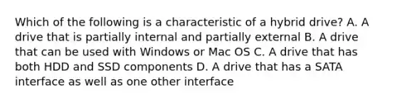 Which of the following is a characteristic of a hybrid drive? A. A drive that is partially internal and partially external B. A drive that can be used with Windows or Mac OS C. A drive that has both HDD and SSD components D. A drive that has a SATA interface as well as one other interface