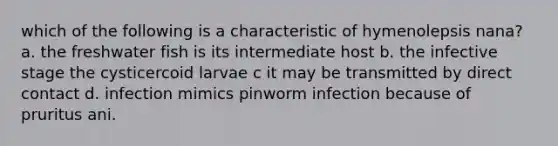 which of the following is a characteristic of hymenolepsis nana? a. the freshwater fish is its intermediate host b. the infective stage the cysticercoid larvae c it may be transmitted by direct contact d. infection mimics pinworm infection because of pruritus ani.