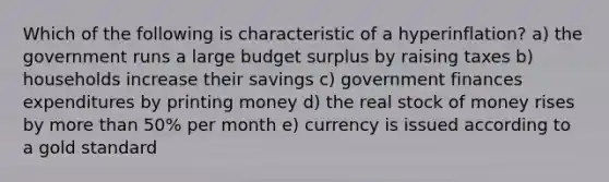 Which of the following is characteristic of a hyperinflation? a) the government runs a large budget surplus by raising taxes b) households increase their savings c) government finances expenditures by printing money d) the real stock of money rises by more than 50% per month e) currency is issued according to a gold standard