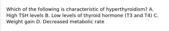 Which of the following is characteristic of hyperthyroidism? A. High TSH levels B. Low levels of thyroid hormone (T3 and T4) C. Weight gain D. Decreased metabolic rate