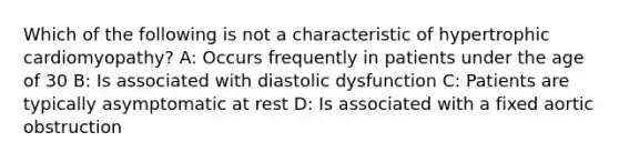 Which of the following is not a characteristic of hypertrophic cardiomyopathy? A: Occurs frequently in patients under the age of 30 B: Is associated with diastolic dysfunction C: Patients are typically asymptomatic at rest D: Is associated with a fixed aortic obstruction