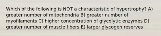 Which of the following is NOT a characteristic of hypertrophy? A) greater number of mitochondria B) greater number of myofilaments C) higher concentration of glycolytic enzymes D) greater number of muscle fibers E) larger glycogen reserves