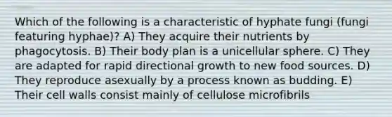 Which of the following is a characteristic of hyphate fungi (fungi featuring hyphae)? A) They acquire their nutrients by phagocytosis. B) Their body plan is a unicellular sphere. C) They are adapted for rapid directional growth to new food sources. D) They reproduce asexually by a process known as budding. E) Their cell walls consist mainly of cellulose microfibrils