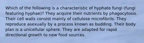 Which of the following is a characteristic of hyphate fungi (fungi featuring hyphae)? They acquire their nutrients by phagocytosis. Their cell walls consist mainly of cellulose microfibrils. They reproduce asexually by a process known as budding. Their body plan is a unicellular sphere. They are adapted for rapid directional growth to new food sources.