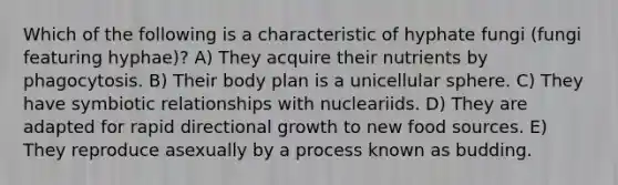 Which of the following is a characteristic of hyphate fungi (fungi featuring hyphae)? A) They acquire their nutrients by phagocytosis. B) Their body plan is a unicellular sphere. C) They have symbiotic relationships with nucleariids. D) They are adapted for rapid directional growth to new food sources. E) They reproduce asexually by a process known as budding.